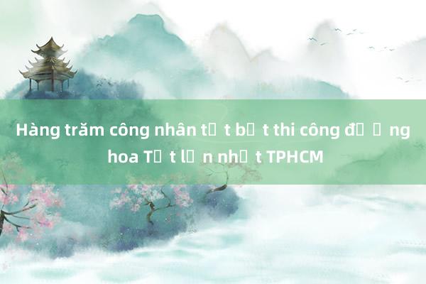 Hàng trăm công nhân tất bật thi công đường hoa Tết lớn nhất TPHCM