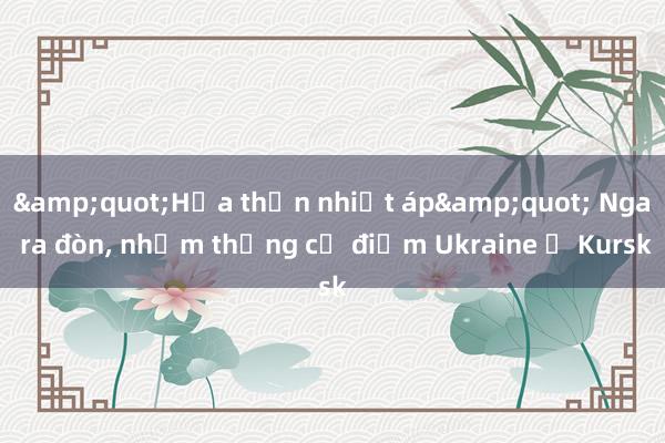 &quot;Hỏa thần nhiệt áp&quot; Nga ra đòn， nhằm thẳng cứ điểm Ukraine ở Kursk