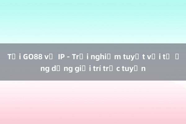 Tải GO88 về IP - Trải nghiệm tuyệt vời từ ứng dụng giải trí trực tuyến